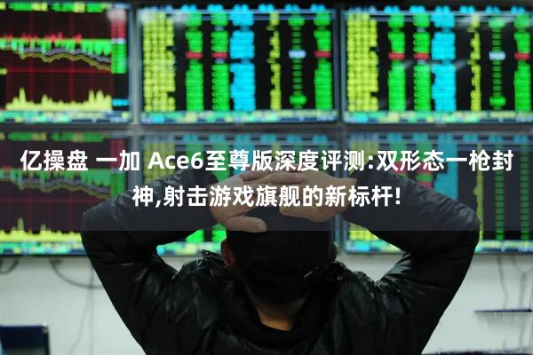 亿操盘 一加 Ace6至尊版深度评测:双形态一枪封神,射击游戏旗舰的新标杆!
